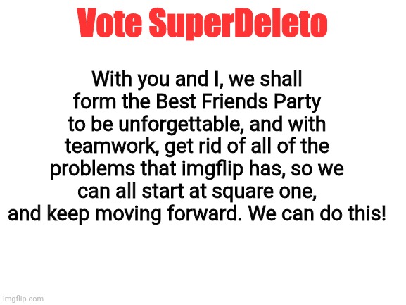 Vote for SuperDeleto | With you and I, we shall form the Best Friends Party to be unforgettable, and with teamwork, get rid of all of the problems that imgflip has, so we can all start at square one, and keep moving forward. We can do this! Vote SuperDeleto | image tagged in blank white template | made w/ Imgflip meme maker