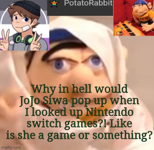 What... | Why in hell would JoJo Siwa pop up when I looked up Nintendo switch games?! Like is she a game or something? | image tagged in potatorabbit announcement template | made w/ Imgflip meme maker