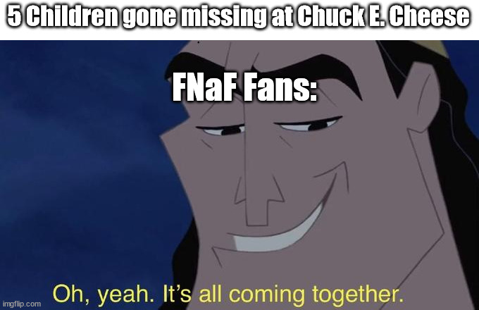 it's all comin together | 5 Children gone missing at Chuck E. Cheese; FNaF Fans: | image tagged in it's all comin together | made w/ Imgflip meme maker