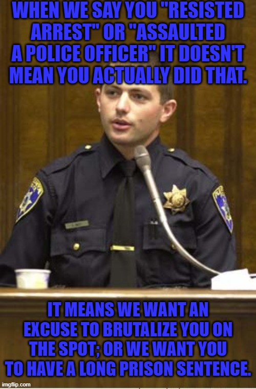 The truth doesn't matter | WHEN WE SAY YOU "RESISTED ARREST" OR "ASSAULTED A POLICE OFFICER" IT DOESN'T MEAN YOU ACTUALLY DID THAT. IT MEANS WE WANT AN EXCUSE TO BRUTALIZE YOU ON THE SPOT; OR WE WANT YOU TO HAVE A LONG PRISON SENTENCE. | image tagged in memes,police officer testifying,police brutality,prison,lying | made w/ Imgflip meme maker