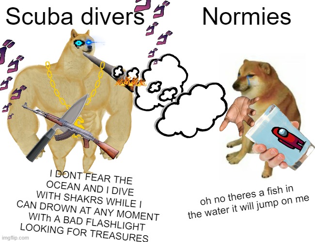 Buff Doge vs. Cheems | Scuba divers; Normies; I DONT FEAR THE OCEAN AND I DIVE WITH SHAKRS WHILE I CAN DROWN AT ANY MOMENT WITh A BAD FLASHLIGHT LOOKING FOR TREASURES; oh no theres a fish in the water it will jump on me | image tagged in memes,buff doge vs cheems | made w/ Imgflip meme maker