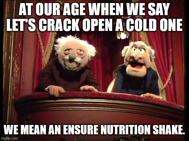 Statler and Waldorf |  AT OUR AGE WHEN WE SAY LET'S CRACK OPEN A COLD ONE; WE MEAN AN ENSURE NUTRITION SHAKE. | image tagged in statler and waldorf | made w/ Imgflip meme maker