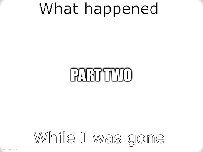 I really need help | What happened; PART TWO; While I was gone | image tagged in help | made w/ Imgflip meme maker