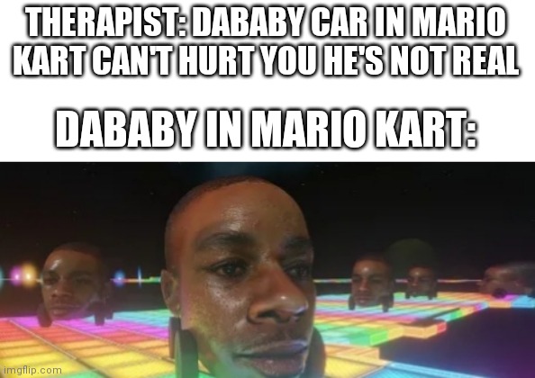 Dababy car mario kart | THERAPIST: DABABY CAR IN MARIO KART CAN'T HURT YOU HE'S NOT REAL; DABABY IN MARIO KART: | image tagged in dababy car mario kart | made w/ Imgflip meme maker