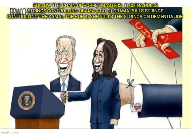 Master of Puppets: China running US Gov. | FOLLOW THE CHAIN OF PUPPET-MASTERS: 1) CHINA PULLS STRINGS CONTROLLING OBAMA & CO. 2) OBAMA PULLS STRINGS CONTROLLING THE KAMAL-TOE HOE 3) SHE PULLS THE STRINGS ON DEMENTIA JOE | image tagged in democrat,puppets,liberalism,sucks,communist socialist,suck | made w/ Imgflip meme maker