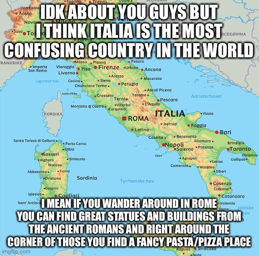 Italia | IDK ABOUT YOU GUYS BUT I THINK ITALIA IS THE MOST CONFUSING COUNTRY IN THE WORLD; I MEAN IF YOU WANDER AROUND IN ROME YOU CAN FIND GREAT STATUES AND BUILDINGS FROM THE ANCIENT ROMANS AND RIGHT AROUND THE CORNER OF THOSE YOU FIND A FANCY PASTA/PIZZA PLACE | image tagged in italia | made w/ Imgflip meme maker