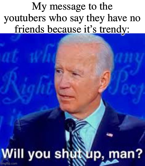 Will you just shut up man | My message to the youtubers who say they have no friends because it’s trendy: | image tagged in will you just shut up man | made w/ Imgflip meme maker
