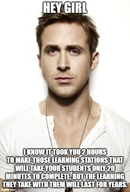 learning stations | HEY GIRL; I KNOW IT TOOK YOU 2 HOURS TO MAKE THOSE LEARNING STATIONS THAT WILL TAKE YOUR STUDENTS ONLY 20 MINUTES TO COMPLETE, BUT THE LEARNING THEY TAKE WITH THEM WILL LAST FOR YEARS. | image tagged in memes,ryan gosling | made w/ Imgflip meme maker