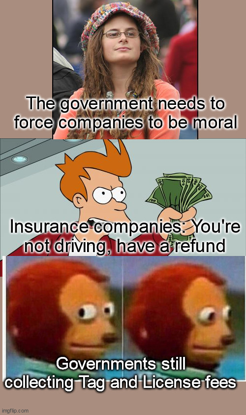 Free the Market |  The government needs to force companies to be moral; Insurance companies: You're not driving, have a refund; Governments still collecting Tag and License fees | image tagged in memes,shut up and take my money fry,college liberal,monkey puppet,taxes,government | made w/ Imgflip meme maker