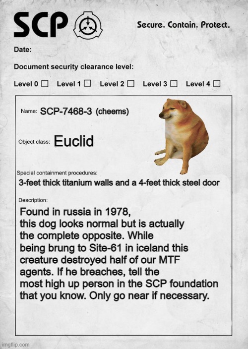 SCP-7468-3 | SCP-7468-3; (cheems); Euclid; 3-feet thick titanium walls and a 4-feet thick steel door; Found in russia in 1978, this dog looks normal but is actually the complete opposite. While being brung to Site-61 in iceland this creature destroyed half of our MTF agents. If he breaches, tell the most high up person in the SCP foundation that you know. Only go near if necessary. | image tagged in scp document | made w/ Imgflip meme maker