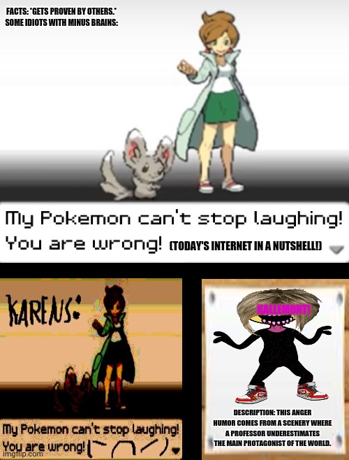 My Pokemon can't stop laughing! You are wrong! | FACTS: *GETS PROVEN BY OTHERS.*
SOME IDIOTS WITH MINUS BRAINS:; (TODAY'S INTERNET IN A NUTSHELL!); KALLEMONT! DESCRIPTION: THIS ANGER HUMOR COMES FROM A SCENERY WHERE A PROFESSOR UNDERESTIMATES THE MAIN PROTAGONIST OF THE WORLD. | image tagged in memes,karen walker,todaysreality | made w/ Imgflip meme maker