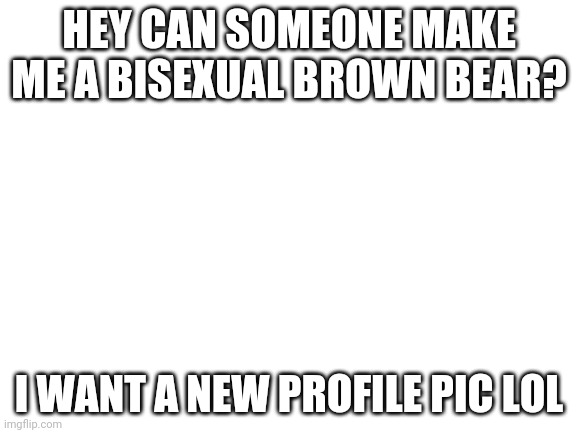 *And for an announcement template* | HEY CAN SOMEONE MAKE ME A BISEXUAL BROWN BEAR? I WANT A NEW PROFILE PIC LOL | image tagged in blank white template | made w/ Imgflip meme maker