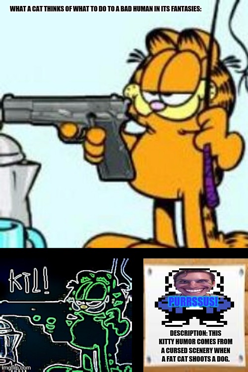 Garfield about to kill your ass | WHAT A CAT THINKS OF WHAT TO DO TO A BAD HUMAN IN ITS FANTASIES:; PURRSSUS! DESCRIPTION: THIS KITTY HUMOR COMES FROM A CURSED SCENERY WHEN A FAT CAT SHOOTS A DOG. | image tagged in memes,school shootings,scared cat | made w/ Imgflip meme maker