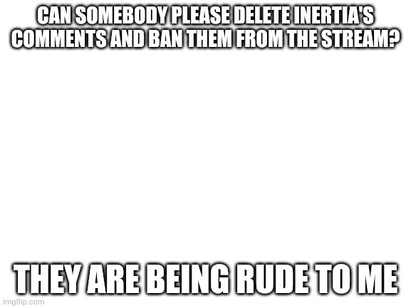 Blank White Template | CAN SOMEBODY PLEASE DELETE INERTIA'S COMMENTS AND BAN THEM FROM THE STREAM? THEY ARE BEING RUDE TO ME | image tagged in blank white template | made w/ Imgflip meme maker