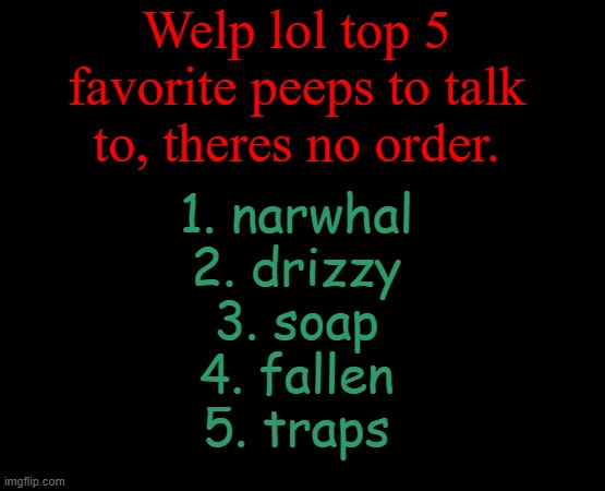 6th would be corpse and 7th is hooman lolollol | Welp lol top 5 favorite peeps to talk to, theres no order. 1. narwhal
2. drizzy
3. soap
4. fallen
5. traps | image tagged in short black template | made w/ Imgflip meme maker
