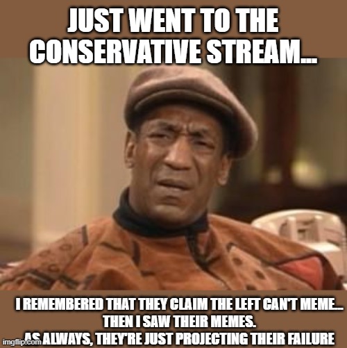 Like... what? I keep telling myself I can't take them seriously, but then I do... Shoulda had a v8 | JUST WENT TO THE CONSERVATIVE STREAM... I REMEMBERED THAT THEY CLAIM THE LEFT CAN'T MEME...

THEN I SAW THEIR MEMES.
AS ALWAYS, THEY'RE JUST PROJECTING THEIR FAILURE | image tagged in bill cosby what | made w/ Imgflip meme maker