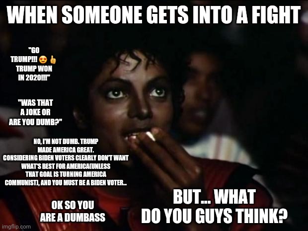 Michael Jackson Popcorn Meme | WHEN SOMEONE GETS INTO A FIGHT; "GO TRUMP!!! 😍 👍
TRUMP WON IN 2020!!!"; "WAS THAT A JOKE OR ARE YOU DUMB?"; NO, I'M NOT DUMB. TRUMP MADE AMERICA GREAT.
CONSIDERING BIDEN VOTERS CLEARLY DON'T WANT WHAT'S BEST FOR AMERICA(UNLESS THAT GOAL IS TURNING AMERICA COMMUNIST), AND YOU MUST BE A BIDEN VOTER... BUT... WHAT DO YOU GUYS THINK? OK SO YOU ARE A DUMBASS | image tagged in memes,michael jackson popcorn | made w/ Imgflip meme maker
