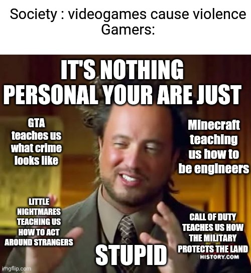 Society is just stupid | Society : videogames cause violence
Gamers:; IT'S NOTHING PERSONAL YOUR ARE JUST; GTA teaches us what crime looks like; Minecraft teaching us how to be engineers; LITTLE NIGHTMARES TEACHING US HOW TO ACT AROUND STRANGERS; CALL OF DUTY TEACHES US HOW THE MILITARY PROTECTS THE LAND; STUPID | image tagged in memes,ancient aliens | made w/ Imgflip meme maker