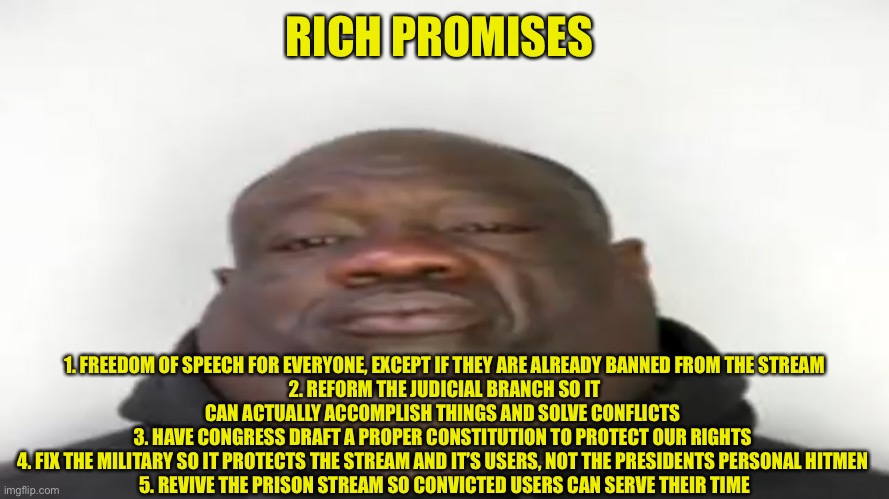RICH PROMISES; 1. FREEDOM OF SPEECH FOR EVERYONE, EXCEPT IF THEY ARE ALREADY BANNED FROM THE STREAM
2. REFORM THE JUDICIAL BRANCH SO IT CAN ACTUALLY ACCOMPLISH THINGS AND SOLVE CONFLICTS 
3. HAVE CONGRESS DRAFT A PROPER CONSTITUTION TO PROTECT OUR RIGHTS 
4. FIX THE MILITARY SO IT PROTECTS THE STREAM AND IT’S USERS, NOT THE PRESIDENTS PERSONAL HITMEN 
5. REVIVE THE PRISON STREAM SO CONVICTED USERS CAN SERVE THEIR TIME | made w/ Imgflip meme maker