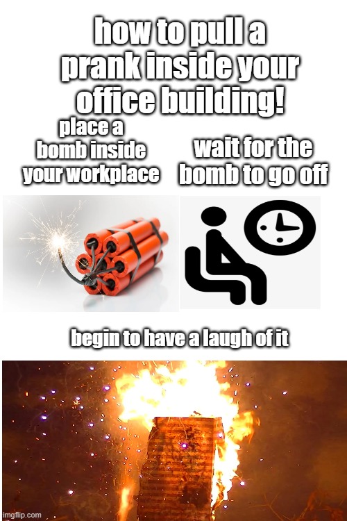 Blank White Template | how to pull a prank inside your office building! place a bomb inside your workplace; wait for the bomb to go off; begin to have a laugh of it | image tagged in blank white template,memes,funny,stop reading the tags | made w/ Imgflip meme maker