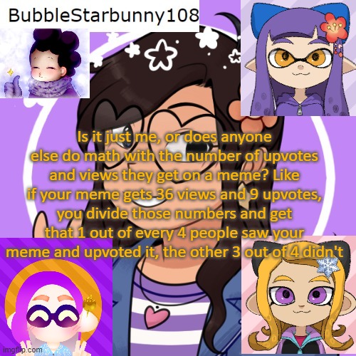 Bubble's Template | Is it just me, or does anyone else do math with the number of upvotes and views they get on a meme? Like if your meme gets 36 views and 9 upvotes, you divide those numbers and get that 1 out of every 4 people saw your meme and upvoted it, the other 3 out of 4 didn't | image tagged in bubble's template | made w/ Imgflip meme maker