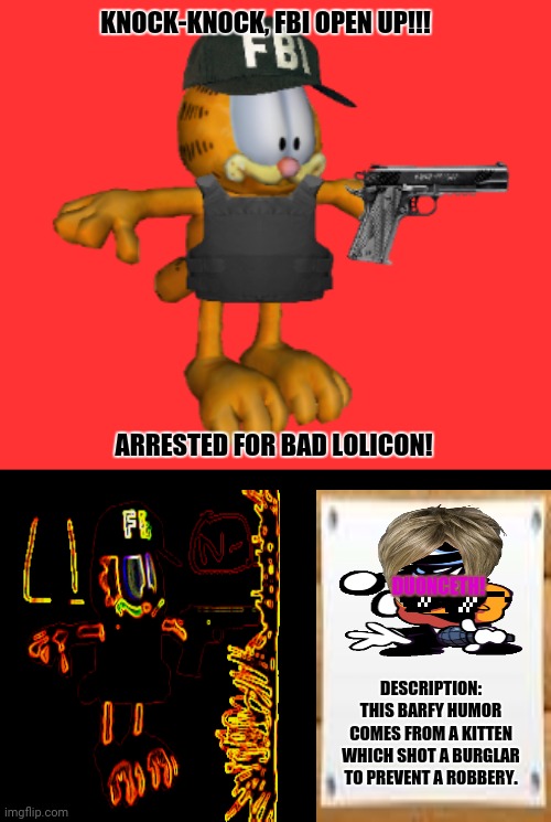 FBI Garfield | KNOCK-KNOCK, FBI OPEN UP!!! ARRESTED FOR BAD LOLICON! DUONCETH! DESCRIPTION: THIS BARFY HUMOR COMES FROM A KITTEN WHICH SHOT A BURGLAR TO PREVENT A ROBBERY. | image tagged in memes,why is the fbi here,garfield | made w/ Imgflip meme maker