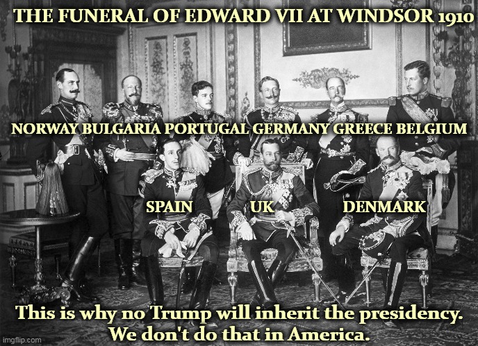 The International White Trash set. | THE FUNERAL OF EDWARD VII AT WINDSOR 1910; NORWAY BULGARIA PORTUGAL GERMANY GREECE BELGIUM; SPAIN               UK                  DENMARK; This is why no Trump will inherit the presidency.
We don't do that in America. | image tagged in kings,royals,funeral,europe,trump | made w/ Imgflip meme maker