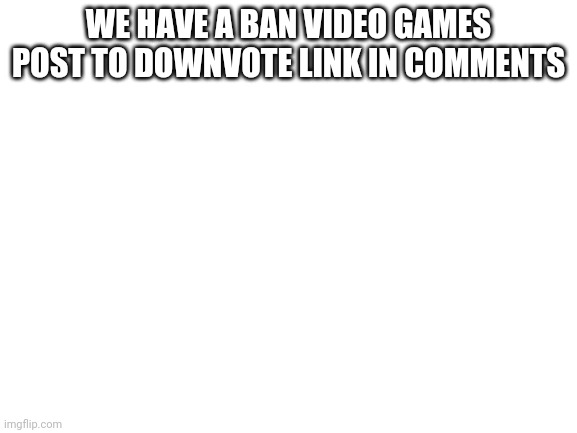 Blank White Template | WE HAVE A BAN VIDEO GAMES POST TO DOWNVOTE LINK IN COMMENTS | image tagged in blank white template | made w/ Imgflip meme maker