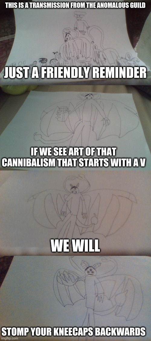 DO NOT AppROVE THAT CURSED FORM OF MEDIA | THIS IS A TRANSMISSION FROM THE ANOMALOUS GUILD; JUST A FRIENDLY REMINDER; IF WE SEE ART OF THAT CANNIBALISM THAT STARTS WITH A V; WE WILL; STOMP YOUR KNEECAPS BACKWARDS | image tagged in all of my ocs | made w/ Imgflip meme maker