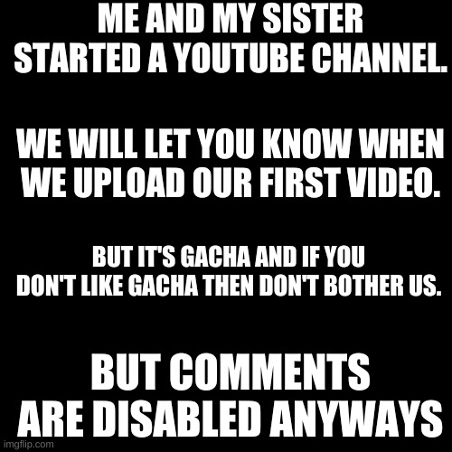 ._. | ME AND MY SISTER STARTED A YOUTUBE CHANNEL. WE WILL LET YOU KNOW WHEN WE UPLOAD OUR FIRST VIDEO. BUT IT'S GACHA AND IF YOU DON'T LIKE GACHA THEN DON'T BOTHER US. BUT COMMENTS ARE DISABLED ANYWAYS | image tagged in memes,blank transparent square | made w/ Imgflip meme maker