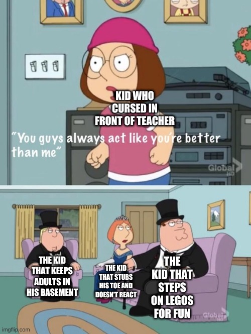 Meg family guy you always act you are better than me |  KID WHO CURSED IN FRONT OF TEACHER; THE KID THAT STEPS ON LEGOS FOR FUN; THE KID THAT KEEPS ADULTS IN HIS BASEMENT; THE KID THAT STUBS HIS TOE AND DOESN'T REACT | image tagged in meg family guy you always act you are better than me | made w/ Imgflip meme maker