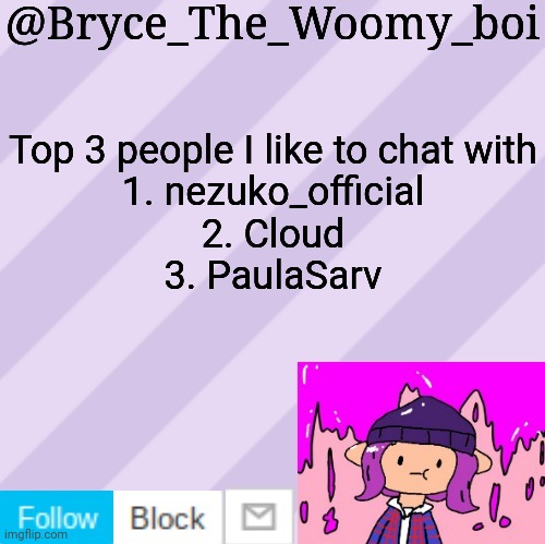 Bryce_The_Woomy_boi's new New NEW announcement template | Top 3 people I like to chat with
1. nezuko_official
2. Cloud
3. PaulaSarv | image tagged in bryce_the_woomy_boi's new new new announcement template | made w/ Imgflip meme maker