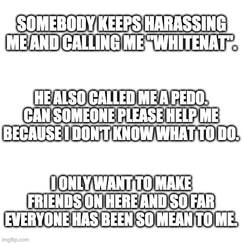 Blank Transparent Square Meme | SOMEBODY KEEPS HARASSING ME AND CALLING ME "WHITENAT". HE ALSO CALLED ME A PEDO. CAN SOMEONE PLEASE HELP ME BECAUSE I DON'T KNOW WHAT TO DO. I ONLY WANT TO MAKE FRIENDS ON HERE AND SO FAR EVERYONE HAS BEEN SO MEAN TO ME. | image tagged in memes,blank transparent square | made w/ Imgflip meme maker