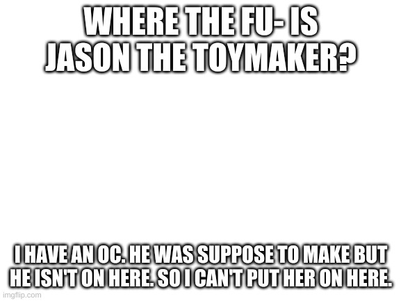 Blank White Template | WHERE THE FU- IS JASON THE TOYMAKER? I HAVE AN OC. HE WAS SUPPOSE TO MAKE BUT HE ISN'T ON HERE. SO I CAN'T PUT HER ON HERE. | image tagged in blank white template | made w/ Imgflip meme maker