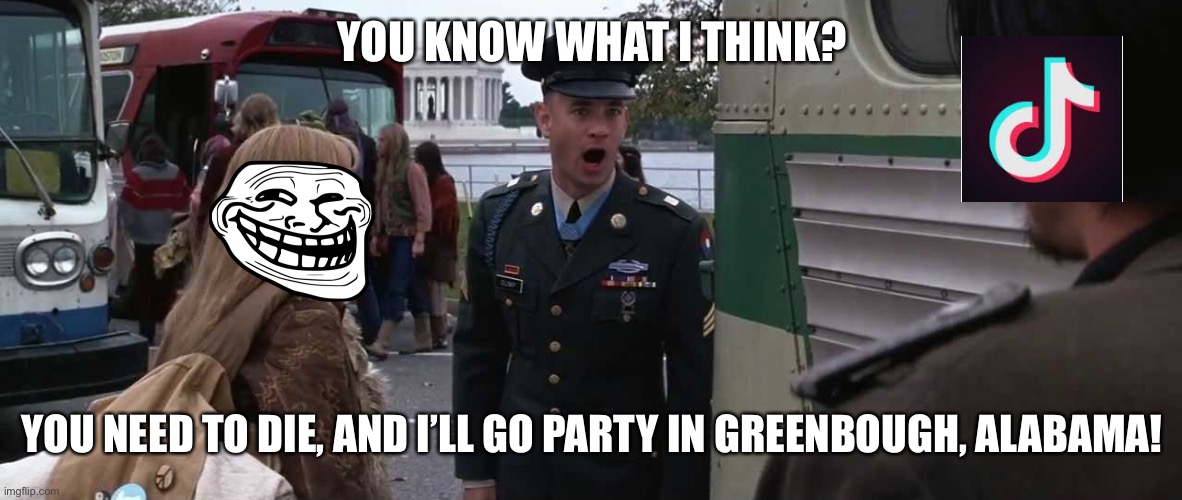 Give Forest Gump the Medal of Honor a second time! | YOU KNOW WHAT I THINK? YOU NEED TO DIE, AND I’LL GO PARTY IN GREENBOUGH, ALABAMA! | image tagged in forest gump greenbo alabama | made w/ Imgflip meme maker