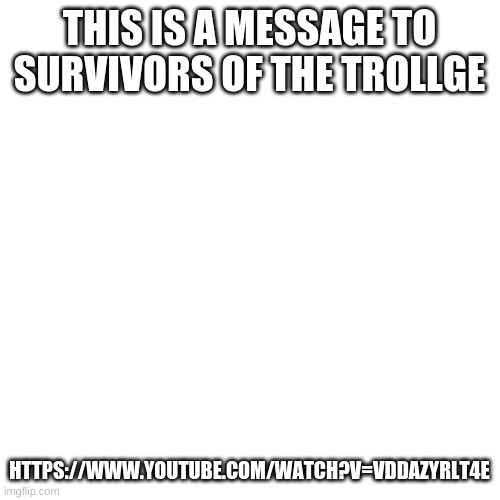 You recieved a transmisson | THIS IS A MESSAGE TO SURVIVORS OF THE TROLLGE; HTTPS://WWW.YOUTUBE.COM/WATCH?V=VDDAZYRLT4E | image tagged in memes,blank transparent square | made w/ Imgflip meme maker