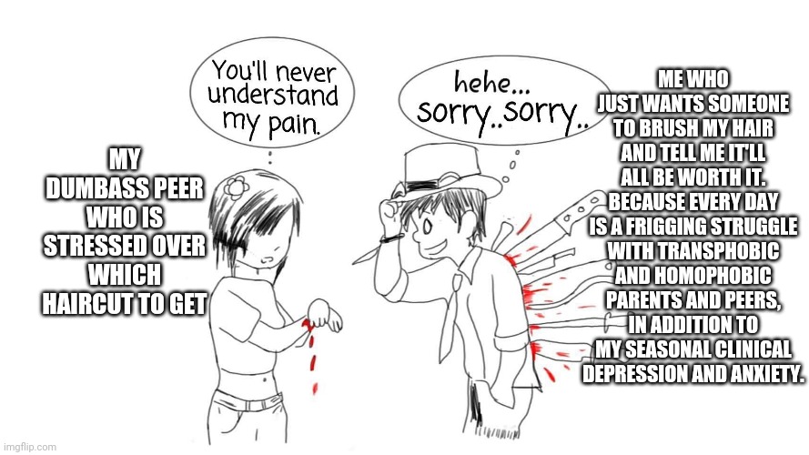 :) | ME WHO JUST WANTS SOMEONE TO BRUSH MY HAIR AND TELL ME IT'LL ALL BE WORTH IT. BECAUSE EVERY DAY IS A FRIGGING STRUGGLE WITH TRANSPHOBIC AND HOMOPHOBIC PARENTS AND PEERS, IN ADDITION TO MY SEASONAL CLINICAL DEPRESSION AND ANXIETY. MY DUMBASS PEER WHO IS STRESSED OVER WHICH HAIRCUT TO GET | image tagged in you ll never understand my pain | made w/ Imgflip meme maker