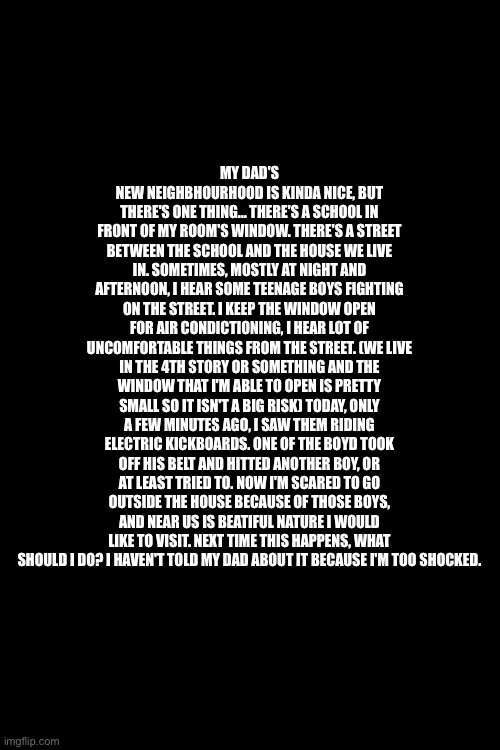 HELP MEEE I'M SCARED | MY DAD'S NEW NEIGHBHOURHOOD IS KINDA NICE, BUT THERE'S ONE THING... THERE'S A SCHOOL IN FRONT OF MY ROOM'S WINDOW. THERE'S A STREET BETWEEN THE SCHOOL AND THE HOUSE WE LIVE IN. SOMETIMES, MOSTLY AT NIGHT AND AFTERNOON, I HEAR SOME TEENAGE BOYS FIGHTING ON THE STREET. I KEEP THE WINDOW OPEN FOR AIR CONDICTIONING, I HEAR LOT OF UNCOMFORTABLE THINGS FROM THE STREET. (WE LIVE IN THE 4TH STORY OR SOMETHING AND THE WINDOW THAT I'M ABLE TO OPEN IS PRETTY SMALL SO IT ISN'T A BIG RISK) TODAY, ONLY A FEW MINUTES AGO, I SAW THEM RIDING ELECTRIC KICKBOARDS. ONE OF THE BOYD TOOK OFF HIS BELT AND HITTED ANOTHER BOY, OR AT LEAST TRIED TO. NOW I'M SCARED TO GO OUTSIDE THE HOUSE BECAUSE OF THOSE BOYS, AND NEAR US IS BEATIFUL NATURE I WOULD LIKE TO VISIT. NEXT TIME THIS HAPPENS, WHAT SHOULD I DO? I HAVEN'T TOLD MY DAD ABOUT IT BECAUSE I'M TOO SHOCKED. | image tagged in help me,i'm in danger | made w/ Imgflip meme maker