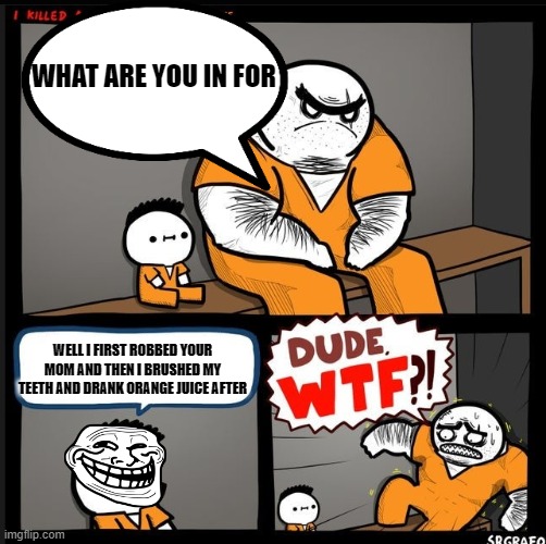 jail time | WHAT ARE YOU IN FOR; WELL I FIRST ROBBED YOUR MOM AND THEN I BRUSHED MY TEETH AND DRANK ORANGE JUICE AFTER | image tagged in dude wtf | made w/ Imgflip meme maker