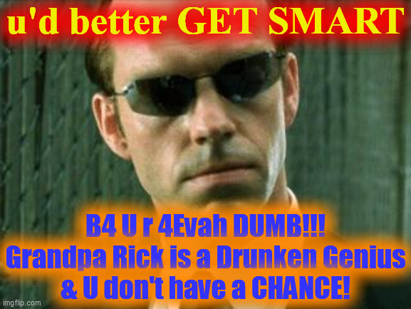 Agent Smith Matrix | u'd better GET SMART B4 U r 4Evah DUMB!!!
Grandpa Rick is a Drunken Genius
& U don't have a CHANCE! | image tagged in agent smith matrix | made w/ Imgflip meme maker