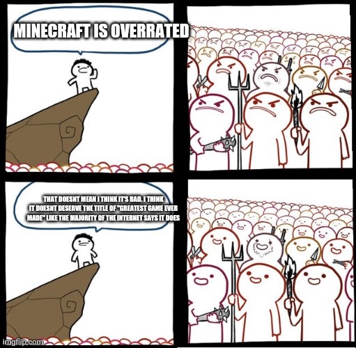 I see everyone acting like minecraft is the second coming of christ |  MINECRAFT IS OVERRATED; THAT DOESNT MEAN I THINK IT'S BAD. I THINK IT DOESNT DESERVE THE TITLE OF "GREATEST GAME EVER MADE" LIKE THE MAJORITY OF THE INTERNET SAYS IT DOES | image tagged in angry crowd | made w/ Imgflip meme maker