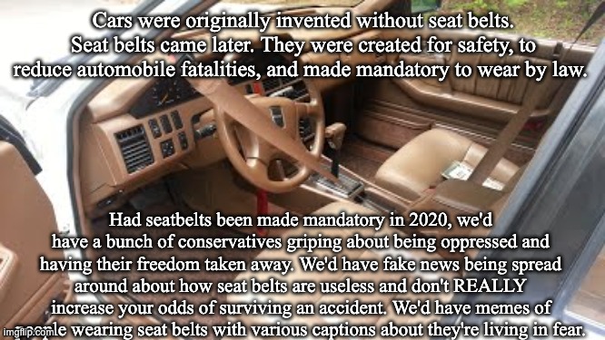 Automatic seatbelts | Cars were originally invented without seat belts. Seat belts came later. They were created for safety, to reduce automobile fatalities, and made mandatory to wear by law. Had seatbelts been made mandatory in 2020, we'd have a bunch of conservatives griping about being oppressed and having their freedom taken away. We'd have fake news being spread around about how seat belts are useless and don't REALLY increase your odds of surviving an accident. We'd have memes of people wearing seat belts with various captions about they're living in fear. | image tagged in automatic seatbelts | made w/ Imgflip meme maker