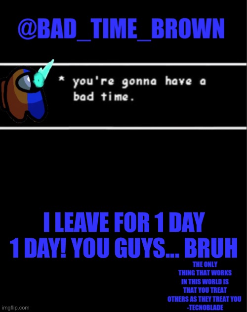 Your kidding me right? | I LEAVE FOR 1 DAY
1 DAY! YOU GUYS... BRUH | image tagged in bad time brown announcement | made w/ Imgflip meme maker