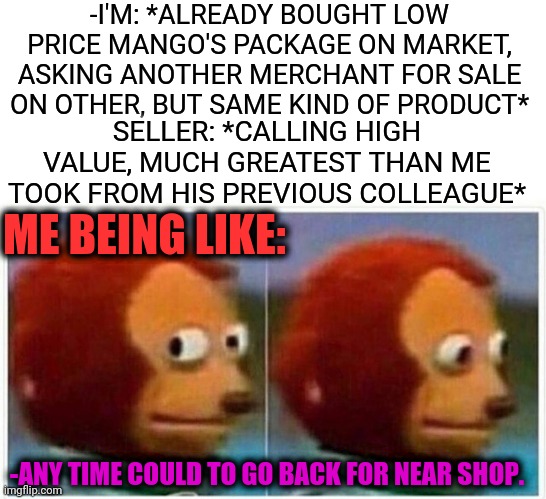 -Market's dealing. | -I'M: *ALREADY BOUGHT LOW PRICE MANGO'S PACKAGE ON MARKET, ASKING ANOTHER MERCHANT FOR SALE ON OTHER, BUT SAME KIND OF PRODUCT*; SELLER: *CALLING HIGH VALUE, MUCH GREATEST THAN ME TOOK FROM HIS PREVIOUS COLLEAGUE*; ME BEING LIKE:; -ANY TIME COULD TO GO BACK FOR NEAR SHOP. | image tagged in memes,monkey puppet,marketing,sales,production,safety first | made w/ Imgflip meme maker