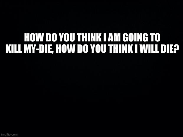 Heh... | HOW DO YOU THINK I AM GOING TO KILL MY-DIE, HOW DO YOU THINK I WILL DIE? | image tagged in reeee | made w/ Imgflip meme maker