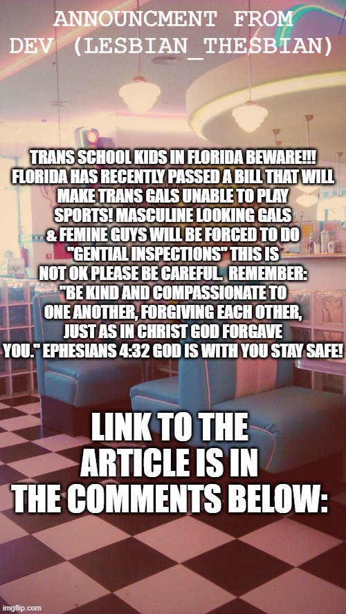 TRAN GALS AND GUYS READ THIS PLEASE | ANNOUNCMENT FROM DEV (LESBIAN_THESBIAN); TRANS SCHOOL KIDS IN FLORIDA BEWARE!!!

FLORIDA HAS RECENTLY PASSED A BILL THAT WILL MAKE TRANS GALS UNABLE TO PLAY SPORTS! MASCULINE LOOKING GALS & FEMINE GUYS WILL BE FORCED TO DO "GENTIAL INSPECTIONS" THIS IS NOT OK PLEASE BE CAREFUL.  REMEMBER: "BE KIND AND COMPASSIONATE TO ONE ANOTHER, FORGIVING EACH OTHER, JUST AS IN CHRIST GOD FORGAVE YOU." EPHESIANS 4:32 GOD IS WITH YOU STAY SAFE! LINK TO THE ARTICLE IS IN THE COMMENTS BELOW: | image tagged in transgender,transphobic,sports,guys,gals,beware | made w/ Imgflip meme maker