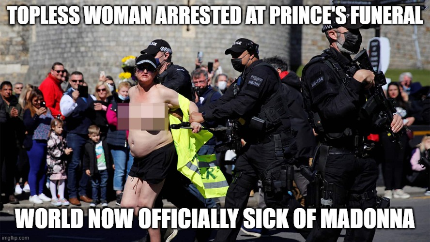 topless madonna | TOPLESS WOMAN ARRESTED AT PRINCE'S FUNERAL; WORLD NOW OFFICIALLY SICK OF MADONNA | image tagged in prince phillip,funeral | made w/ Imgflip meme maker