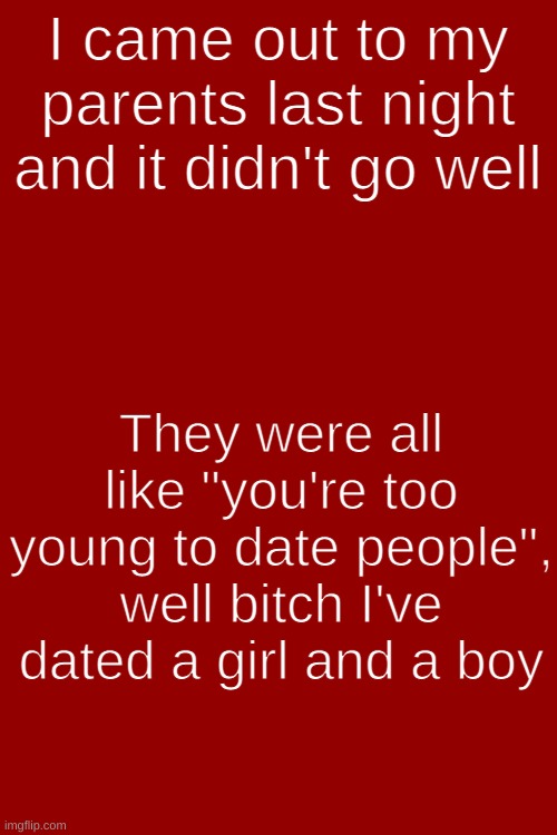 Coming put did not go well | I came out to my parents last night and it didn't go well; They were all like "you're too young to date people", well bitch I've dated a girl and a boy | image tagged in blank white template,coming out | made w/ Imgflip meme maker