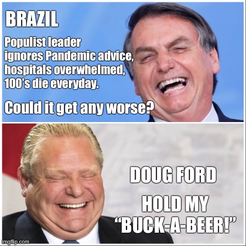 Hold My Buck-A-Beer | BRAZIL; Populist leader 
ignores Pandemic advice, 
hospitals overwhelmed, 
100’s die everyday. Could it get any worse? DOUG FORD; HOLD MY “BUCK-A-BEER!” | image tagged in ontario government,caronavirus,pandemic,covid-19 | made w/ Imgflip meme maker
