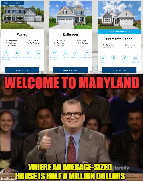 New subdivision being built next to the one I live in... f***ing ridiculous |  WELCOME TO MARYLAND; WHERE AN AVERAGE-SIZED HOUSE IS HALF A MILLION DOLLARS | image tagged in memes,house,expensive,drew carey,price | made w/ Imgflip meme maker